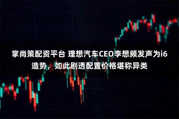 掌尚策配资平台 理想汽车CEO李想频发声为i6造势，如此剧透配置价格堪称异类