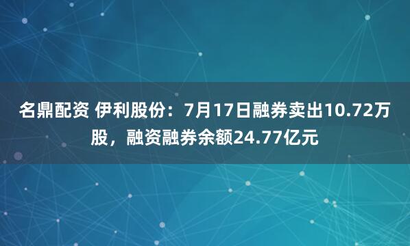 名鼎配资 伊利股份：7月17日融券卖出10.72万股，融资融券余额24.77亿元