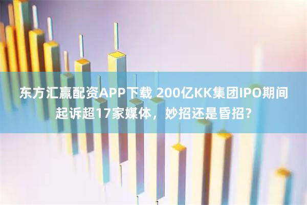 东方汇赢配资APP下载 200亿KK集团IPO期间起诉超17家媒体，妙招还是昏招？
