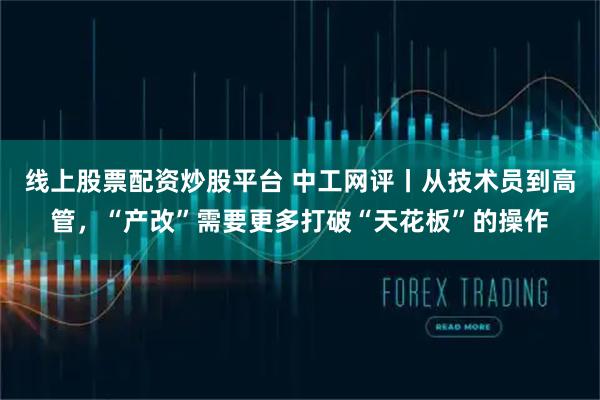 线上股票配资炒股平台 中工网评丨从技术员到高管，“产改”需要更多打破“天花板”的操作
