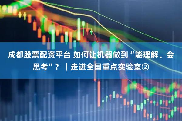 成都股票配资平台 如何让机器做到“能理解、会思考”？｜走进全国重点实验室②