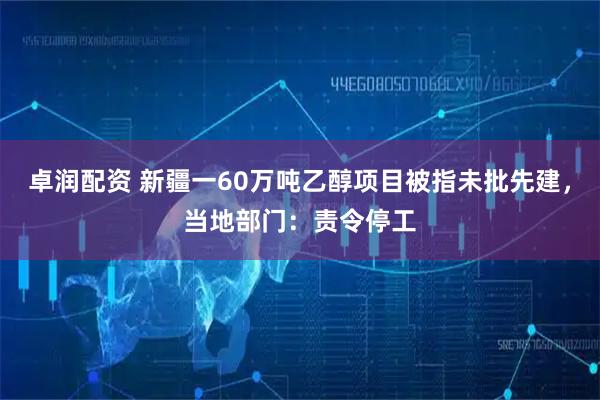 卓润配资 新疆一60万吨乙醇项目被指未批先建，当地部门：责令停工