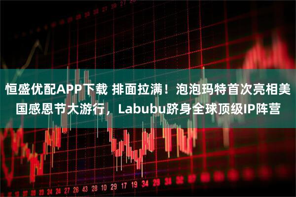 恒盛优配APP下载 排面拉满！泡泡玛特首次亮相美国感恩节大游行，Labubu跻身全球顶级IP阵营