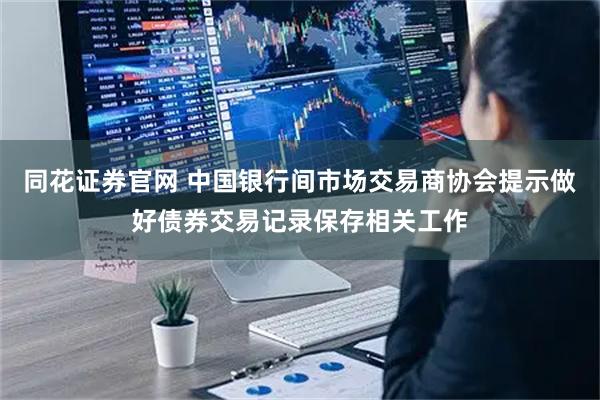 同花证券官网 中国银行间市场交易商协会提示做好债券交易记录保存相关工作