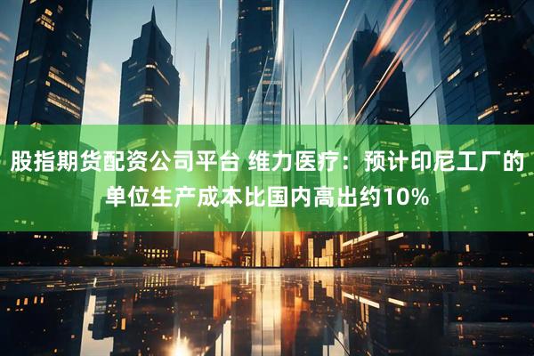 股指期货配资公司平台 维力医疗：预计印尼工厂的单位生产成本比国内高出约10%