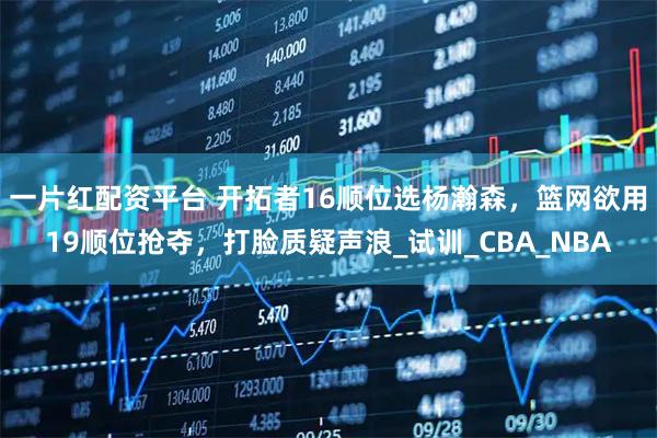 一片红配资平台 开拓者16顺位选杨瀚森，篮网欲用19顺位抢夺，打脸质疑声浪_试训_CBA_NBA