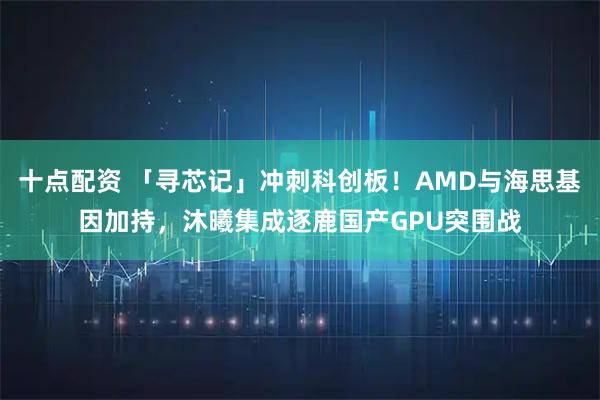 十点配资 「寻芯记」冲刺科创板！AMD与海思基因加持，沐曦集成逐鹿国产GPU突围战