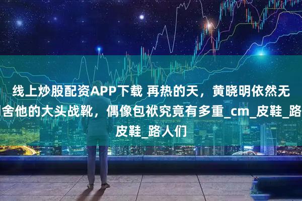 线上炒股配资APP下载 再热的天，黄晓明依然无法割舍他的大头战靴，偶像包袱究竟有多重_cm_皮鞋_路人们