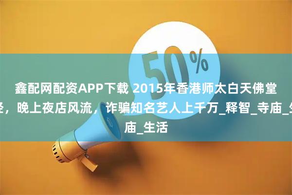 鑫配网配资APP下载 2015年香港师太白天佛堂念经，晚上夜店风流，诈骗知名艺人上千万_释智_寺庙_生活