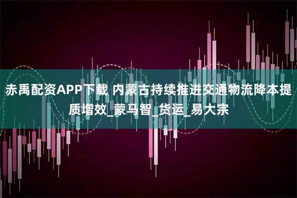 赤禹配资APP下载 内蒙古持续推进交通物流降本提质增效_蒙马智_货运_易大宗
