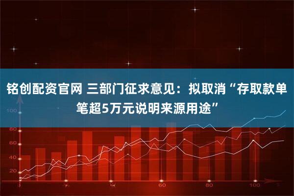 铭创配资官网 三部门征求意见：拟取消“存取款单笔超5万元说明来源用途”