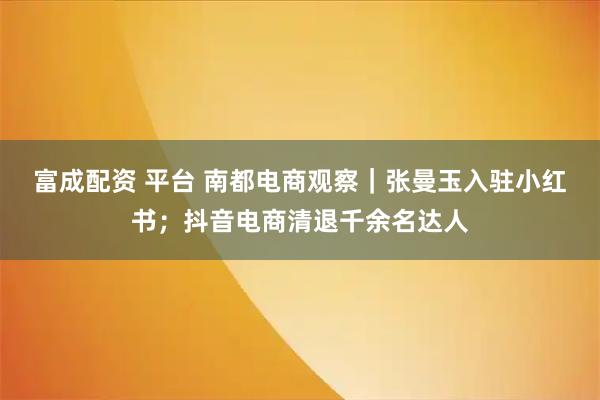富成配资 平台 南都电商观察｜张曼玉入驻小红书；抖音电商清退千余名达人