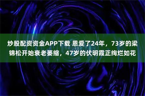 炒股配资资金APP下载 恩爱了24年，73岁的梁锦松开始衰老萎缩，47岁的伏明霞正绚烂如花