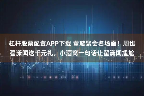 杠杆股票配资APP下载 董璇聚会名场面！周也翟潇闻送千元礼，小酒窝一句话让翟潇闻尴尬