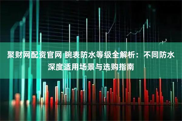 聚财网配资官网 腕表防水等级全解析：不同防水深度适用场景与选购指南