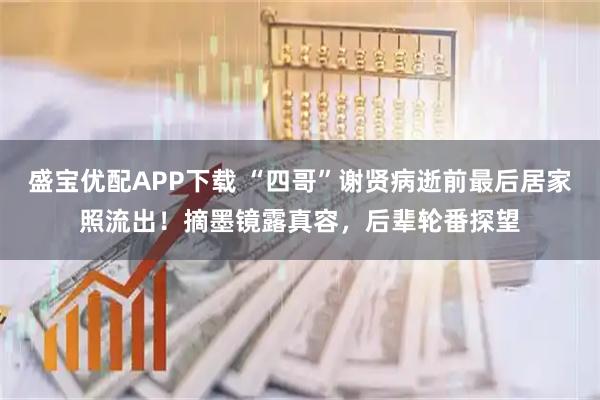 盛宝优配APP下载 “四哥”谢贤病逝前最后居家照流出！摘墨镜露真容，后辈轮番探望