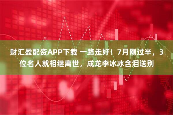 财汇盈配资APP下载 一路走好！7月刚过半，3位名人就相继离世，成龙李冰冰含泪送别